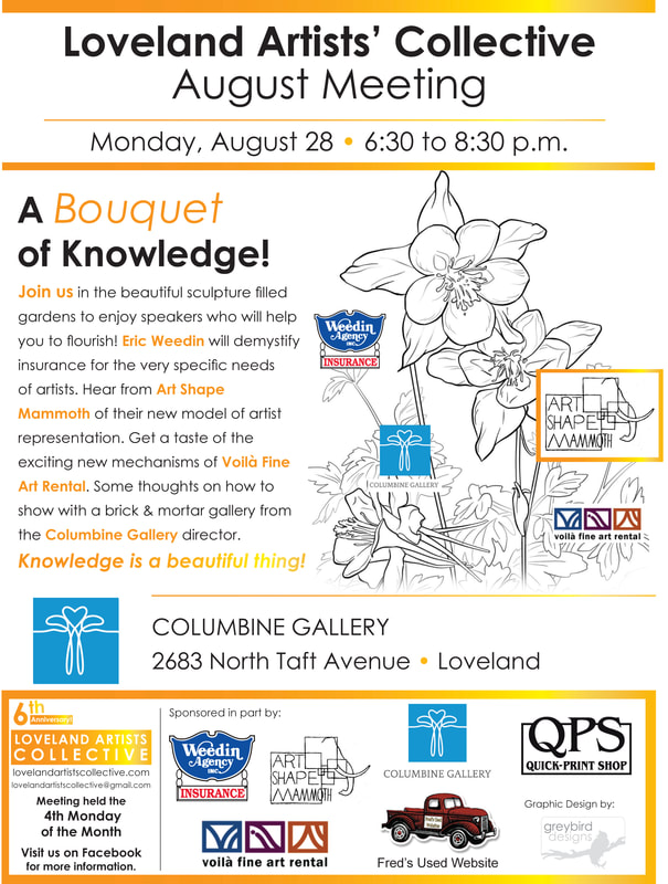Columbine Gallery is hosting the Loveland Artist's Collective August Meeting. Please join us in the National Sculptors' Guild Sculpture Garden for a Bouquet of Knowledge, August 28th 6:30pm to 8:30pm.  This is a great networking resource for emerging and mid-career artists, looking for ways to connect and gain tools to take their work to the next level with professional guidance from the established creative industry of our community.  Art Shape Mammoth will present their new model of artists' representation Voila Fine Art Rental will tell us about the art rental field Weedin Insurance will overview the special insurance needs of artists. ie. coverage during exhibitions, etc Columbine Gallery will share best practices when seeking gallery representation General networking will proceed the topic discussions.  The Artist's Collective mission is to draw together visual, performing, and literary artists to network, educate, elevate and activate the artists to succeed in a thriving creative community.  This event is open to the public. Future meetings are held on the 4th Monday of each month - click here for event details and sites.